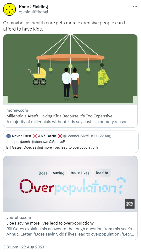 Or maybe, as health care gets more expensive people can't afford to have kids. Money.com. Millennials Aren't Having Kids Because It's Too Expensive. A majority of millennials without kids say cost is a primary reason. Quote Tweet NEVER TRUST ANZ BANK @LeanneH56251190. Hashtag auspol @smh @abcnews @GladysB Bill Gates: Does saving more lives lead to overpopulation? Youtube.com. Bill Gates explains his answer to the tough question from this year's Annual Letter: Does saving kids' lives lead to overpopulation? 3:39 pm · 22 Aug 2021.