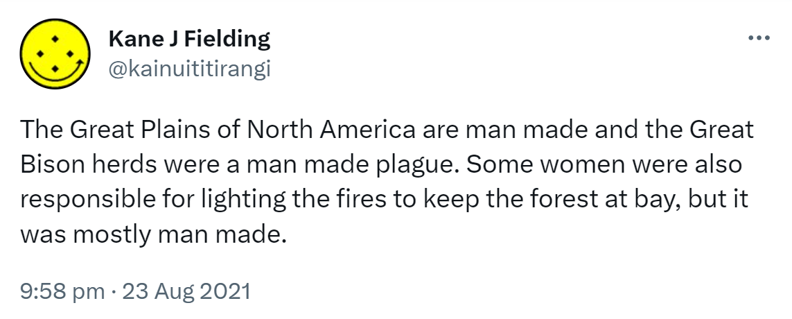 The Great Plains of North America are man made and the Great Bison herds were a man made plague. Some women were also responsible for lighting the fires to keep the forest at bay, but it was mostly man made. 9:18 pm · 23 Aug 2021.