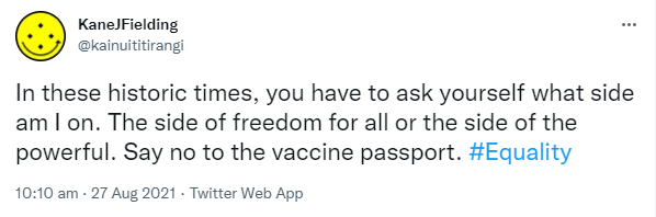 In these historic times, you have to ask yourself what side am I on. The side of freedom for all or the side of the powerful. Say no to the vaccine passport. Hashtag Equality. 10:10 am · 27 Aug 2021.
