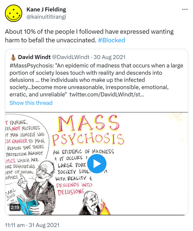 About 10% of the people I followed have expressed wanting harm to befall the unvaccinated. Hashtag Blocked. Quote Tweet David Windt @DavidLWindt. Hashtag Mass Psychosis: 'An epidemic of madness that occurs when a large portion of society loses touch with reality and descends into delusions, the individuals who make up the infected society, become more unreasonable, irresponsible, emotional, erratic, and unreliable. 11 am · 31 Aug 2021.