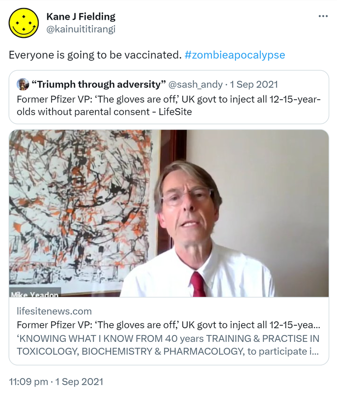 Everyone is going to be vaccinated. Hashtag zombie apocalypse. Quote Tweet. Andy ‘Adverse’ D’Alessio @sash_andy. Former Pfizer VP: ‘The gloves are off, UK govt to inject all 12-15-year-olds without parental consent. KNOWING WHAT I KNOW FROM 40 years TRAINING & PRACTISE IN TOXICOLOGY, BIOCHEMISTRY & PHARMACOLOGY, to participate in this extraordinary abuse of innocent children in our care. 11:09 pm · 1 Sep 2021.