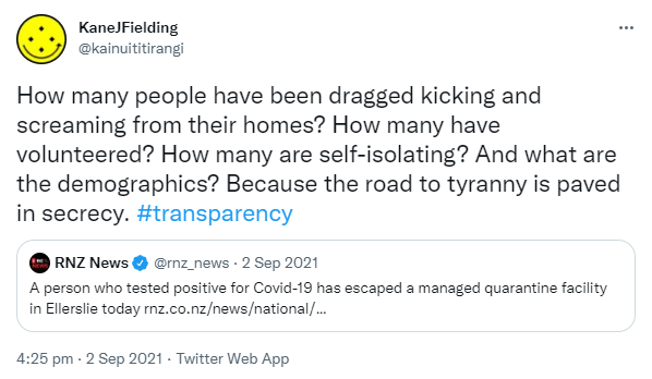How many people have been dragged kicking and screaming from their homes? How many have volunteered? How many are self-isolating? And what are the demographics? Because the road to tyranny is paved in secrecy. Hashtag Transparency. Quote Tweet. RNZ News @rnz_news. A person who tested positive for Covid-19 has escaped a managed quarantine facility in Ellerslie today. rnz.co.nz. 4:25 pm · 2 Sep 2021.