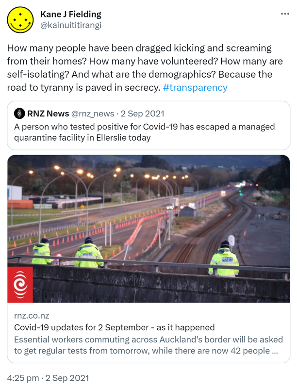 How many people have been dragged kicking and screaming from their homes? How many have volunteered? How many are self-isolating? And what are the demographics? Because the road to tyranny is paved in secrecy. Hashtag transparency. Quote Tweet. RNZ News @rnz_news · Sep 2, 2021 A person who tested positive for Covid-19 has escaped a managed quarantine facility in Ellerslie today. Rnz.co.nz. Essential workers commuting across Auckland's border will be asked to get regular tests from tomorrow, while there are now 42 people with Covid-19 in hospitals. 4:25 pm · 2 Sep 2021.