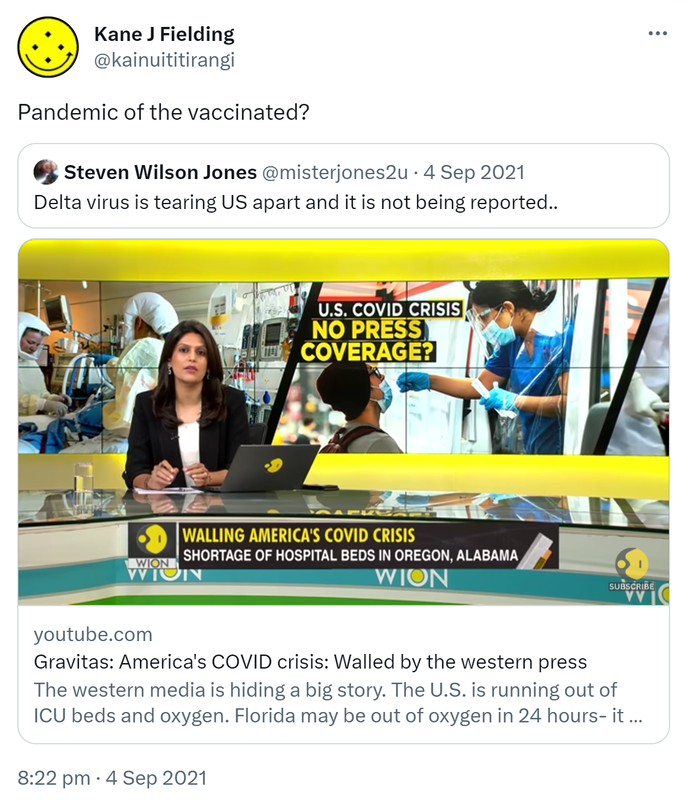 Pandemic of the vaccinated? Quote Tweet. Sir Steven Jones @misterjones2u. Delta virus is tearing US apart and it is not being reported. Youtube.com. Gravitas: America's COVID crisis: Walled by the western press. The western media is hiding a big story. The U.S. is running out of ICU beds and oxygen. Florida may be out of oxygen in 24 hours. 8:22 pm · 4 Sep 2021.