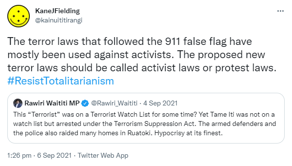 The terror laws that followed the 911 false flag have mostly been used against activists. The proposed new terror laws should be called activist laws or protest laws. Hashtag Resist Totalitarianism. Quote Tweet. Rawiri Waititi MP @Rawiri_Waititi. This 'Terrorist' was on a Terrorist Watch List for some time? Yet Tame Iti was not on a watch list but arrested under the Terrorism Suppression Act. The armed defenders and the police also raided many homes in Ruatoki. Hypocrisy at its finest. 1:26 pm · 6 Sep 2021.