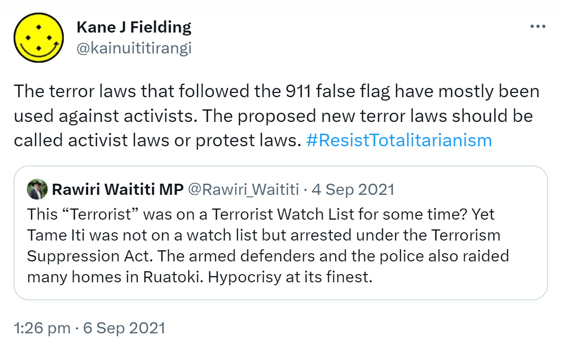 The terror laws that followed the 911 false flag have mostly been used against activists. The proposed new terror laws should be called activist laws or protest laws. Hashtag Resist Totalitarianism. Quote Tweet. Rawiri Waititi MP @Rawiri_Waititi. This 'Terrorist' was on a Terrorist Watch List for some time? Yet Tame Iti was not on a watch list but arrested under the Terrorism Suppression Act. The armed defenders and the police also raided many homes in Ruatoki. Hypocrisy at its finest. 1:26 pm · 6 Sep 2021.