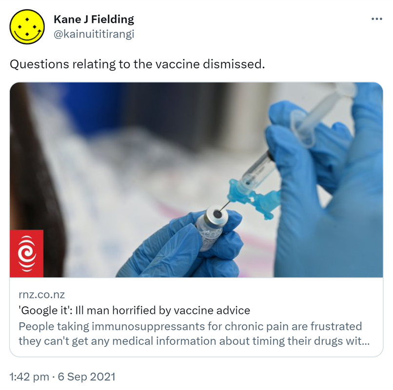 Questions relating to the vaccine dismissed. rnz.co.nz. 'Google it': Ill man horrified by vaccine advice. People taking immunosuppressants for chronic pain are frustrated they can't get any medical information about timing their drugs with the Covid-19 vaccine. 1:42 pm · 6 Sep 2021.