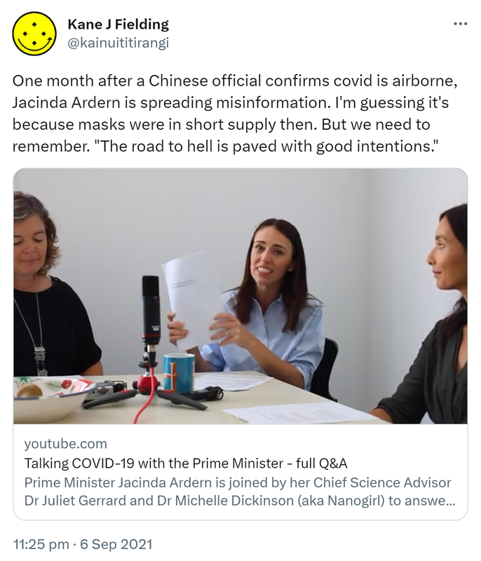 One month after a Chinese official confirms covid is airborne, Jacinda Ardern is spreading misinformation. I'm guessing it's because masks were in short supply then. But we need to remember. The road to hell is paved with good intentions. Youtube.com. Talking COVID-19 with the Prime Minister - full Q&A. Prime Minister Jacinda Ardern is joined by her Chief Science Advisor Dr Juliet Gerrard and Dr Michelle Dickinson (aka Nanogirl) to answer some commonly asked questions about COVID-19. 11:25 pm · 6 Sep 2021.