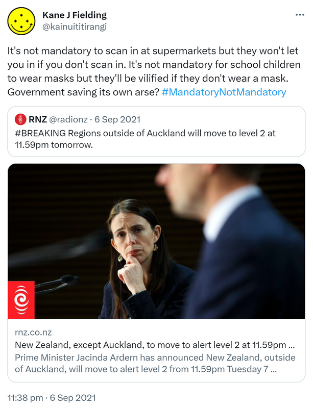 It's not mandatory to scan in at supermarkets but they won't let you in if you don't scan in. It's not mandatory for school children to wear masks but they'll be vilified if they don't wear a mask. Government saving its own arse? Hashtag Mandatory Not Mandatory. Quote Tweet. RNZ @radionz. Hashtag BREAKING. Regions outside of Auckland will move to level 2 at 11.59pm tomorrow. rnz.co.nz. 11:38 pm · 6 Sep 2021.
