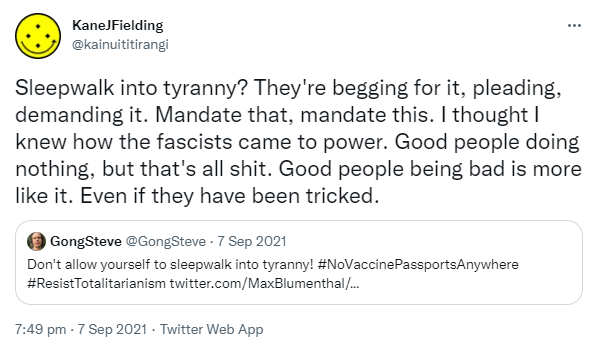 Sleepwalk into tyranny? They're begging for it, pleading, demanding it. Mandate that, mandate this. I thought I knew how the fascists came to power. Good people doing nothing, but that's all shit. Good people being bad is more like it. Even if they have been tricked. Quote Tweet. GongSteve @GongSteve. Don't allow yourself to sleepwalk into tyranny! Hashtag No Vaccine Passports Anywhere. Hashtag Resist Totalitarianism. 7:49 pm · 7 Sep 2021.