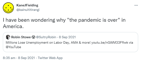 I have been wondering why 'the pandemic is over' in America. Quote Tweet. Robin Stowe @SultryRobin · 8 Sep 2021 Millions Lose Unemployment on Labor Day, AMA & more! YouTube.com via @YouTube. 8:35 am · 8 Sep 2021.