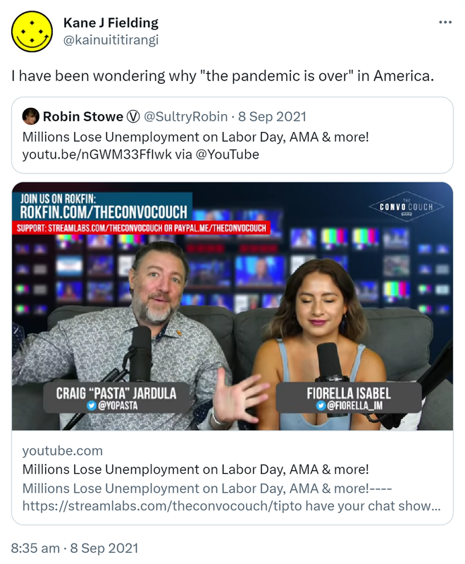 I have been wondering why 'the pandemic is over' in America. Quote Tweet. Robin Stowe @SultryRobin · 8 Sep 2021 Millions Lose Unemployment on Labor Day, AMA & more! YouTube.com via @YouTube. 8:35 am · 8 Sep 2021.