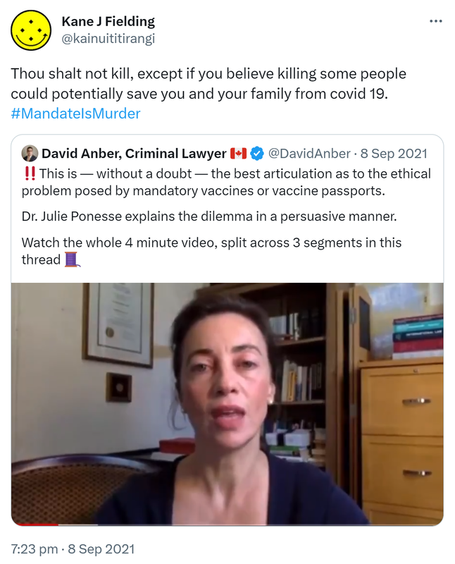 Thou shalt not kill, except if you believe killing some people could potentially save you and your family from covid 19. Hashtag Mandate Is Murder. Quote Tweet. David Anber, Criminal Lawyer @DavidAnber. This is without a doubt the best articulation as to the ethical problem posed by mandatory vaccines or vaccine passports. Dr. Julie Ponesse explains the dilemma in a persuasive manner. Watch the whole 4 minute video, split across 3 segments in this thread. 7:23 pm · 8 Sep 2021.