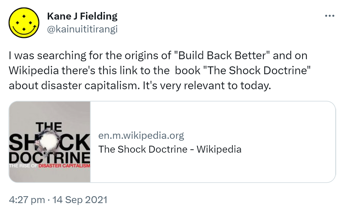 I was searching for the origins of 'Build Back Better' and on Wikipedia there's this link to the book 'The Shock Doctrine' about disaster capitalism. It's very relevant to today. en.m.wikipedia.org. 4:27 pm · 14 Sep 2021.