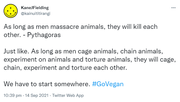 As long as men massacre animals, they will kill each other. - Pythagoras. Just like. As long as men cage animals, chain animals, experiment on animals and torture animals, they will cage, chain, experiment and torture each other. We have to start somewhere. Hashtag Go Vegan. 10:39 pm · 14 Sep 2021.