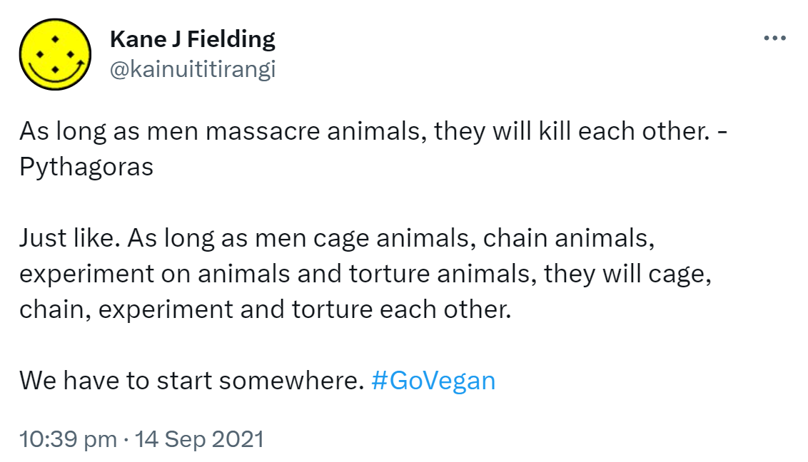 As long as men massacre animals, they will kill each other. - Pythagoras. Just like. As long as men cage animals, chain animals, experiment on animals and torture animals, they will cage, chain, experiment and torture each other. We have to start somewhere. Hashtag Go Vegan. 10:39 pm · 14 Sep 2021.