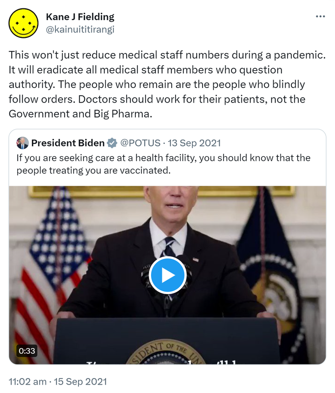 This won't just reduce medical staff numbers during a pandemic. It will eradicate all medical staff members who question authority. The people who remain are the people who blindly follow orders. Doctors should work for their patients, not the Government and Big Pharma. Quote Tweet. President Biden @POTUS. If you are seeking care at a health facility, you should know that the people treating you are vaccinated. 11:02 am · 15 Sep 2021.
