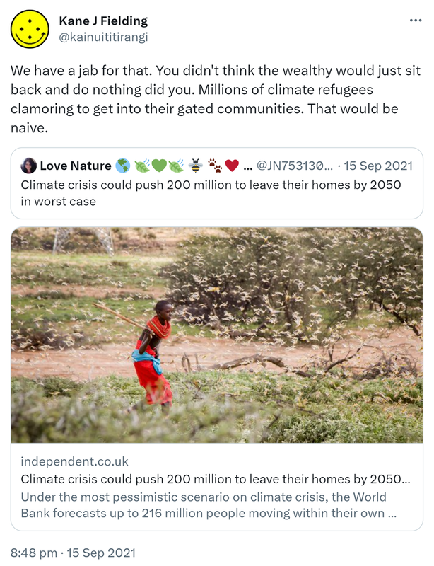 We have a jab for that. You didn't think the wealthy would just sit back and do nothing did you. Millions of climate refugees clamoring to get into their gated communities. That would be naive. Quote Tweet. Love Nature @JN75313083. Climate crisis could push 200 million to leave their homes by 2050 in worst case. independent.co.uk. 8:48 pm · 15 Sep 2021.