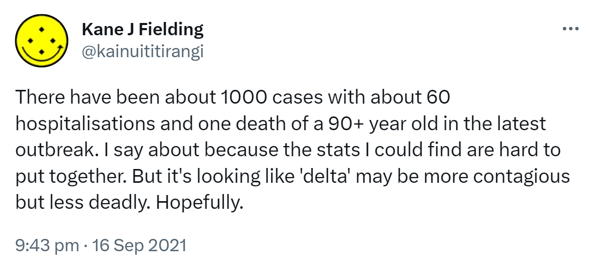 There have been about 1000 cases with about 60 hospitalisations and one death of a 90+ year old in the latest outbreak. I say about because the stats I could find are hard to put together. But it's looking like 'delta' may be more contagious but less deadly. Hopefully. 9:43 pm · 16 Sep 2021.