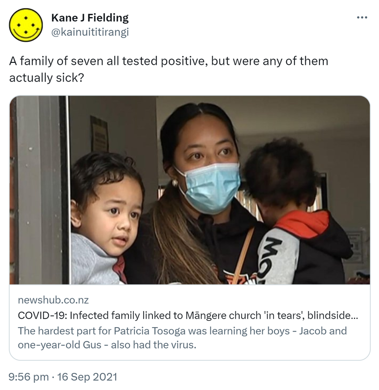 A family of seven all tested positive, but were any of them actually sick? newshub.co.nz. COVID-19: Infected family linked to Māngere church 'in tears', blindsided after positive tests. The hardest part for Patricia Tosoga was learning her boys - Jacob and one-year-old Gus - also had the virus. 9:56 pm · 16 Sep 2021.