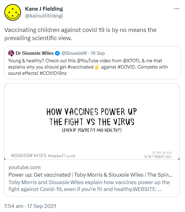Vaccinating children against covid 19 is by no means the prevailing scientific view. Quote Tweet. Doctor Siouxsie Wiles @SiouxsieW. Young & healthy? Check out this @YouTube video from @XTOTL & me that explains why you should get Hashtag vaccinated against Hashtag COVID. Complete with sound effects! Hashtag COVID19nz. youtube.com. Toby Morris and Siouxsie Wiles explain how vaccines power up the fight against Covid-19, even if you're fit and healthy. 7:54 am · 17 Sep 2021.