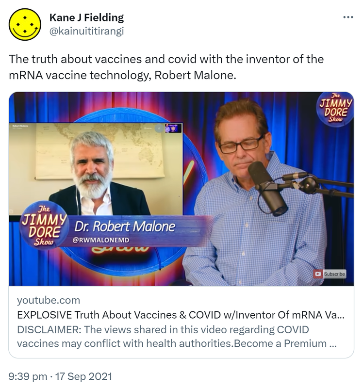 The truth about vaccines and covid with the inventor of the mRNA vaccine technology, Robert Malone. youtube.com. EXPLOSIVE Truth About Vaccines & COVID w/Inventor Of mRNA Vaccine... DISCLAIMER: The views shared in this video regarding COVID vaccines may conflict with health authorities. jimmydorecomedy.com. 9:39 pm · 17 Sep 2021.