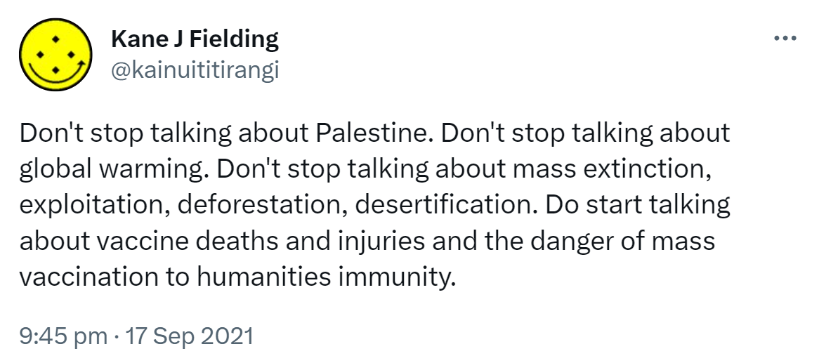 Don't stop talking about Palestine. Don't stop talking about global warming. Don't stop talking about mass extinction, exploitation, deforestation, desertification. Do start talking about vaccine deaths and injuries and the danger of mass vaccination to humanities immunity. 9:45 pm · 17 Sep 2021.