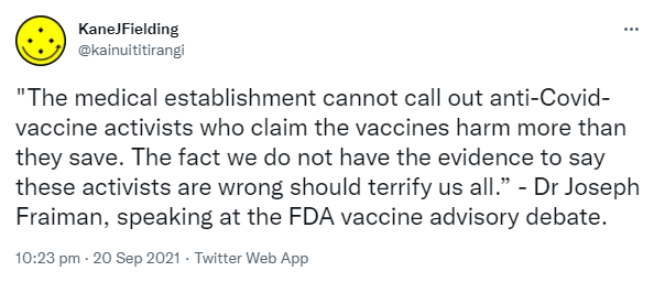 The medical establishment cannot call out anti-Covid-vaccine activists who claim the vaccines harm more than they save. The fact we do not have the evidence to say these activists are wrong should terrify us all. - Dr Joseph Fraiman, speaking at the FDA vaccine advisory debate. 10:23 pm · 20 Sep 2021.