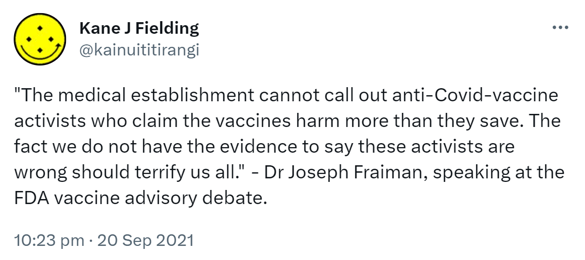 The medical establishment cannot call out anti-Covid-vaccine activists who claim the vaccines harm more than they save. The fact we do not have the evidence to say these activists are wrong should terrify us all. - Dr Joseph Fraiman, speaking at the FDA vaccine advisory debate. 10:23 pm · 20 Sep 2021.
