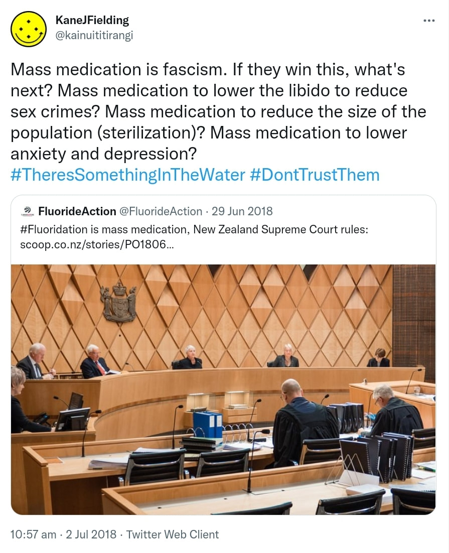 Mass medication is fascism. If they win this, what's next? Mass medication to lower the libido to reduce sex crimes? Mass medication to reduce the size of the population (sterilization)? Mass medication to lower anxiety and depression? Hashtag There's Something In The Water. Hashtag Don't Trust Them. Quote Tweet. FluorideAction @FluorideAction Hashtag Fluoridation is mass medication, New Zealand Supreme Court rules. Scoop.co.nz. 10:57 am · 2 Jul 2018.