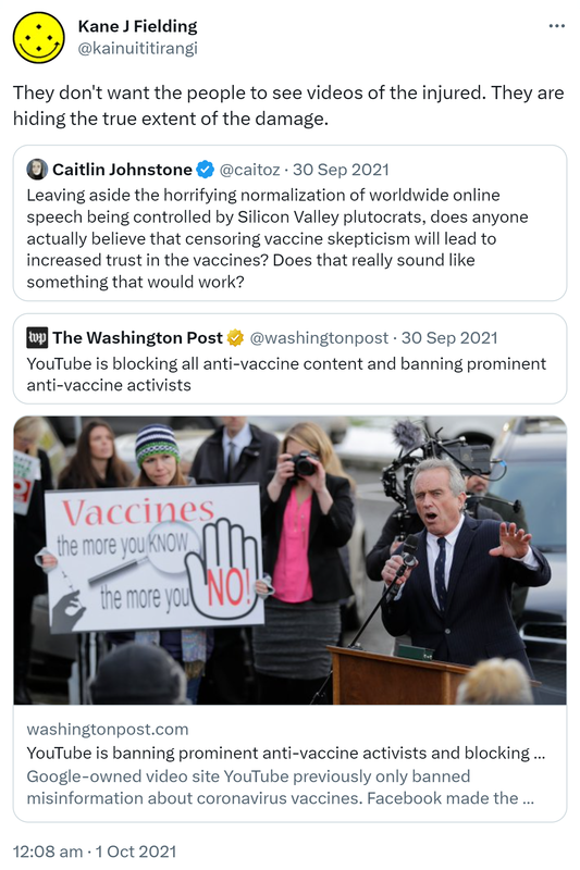 They don't want the people to see videos of the injured. They are hiding the true extent of the damage. Quote Tweet. Caitlin Johnstone @caitoz. Leaving aside the horrifying normalization of worldwide online speech being controlled by Silicon Valley plutocrats, does anyone actually believe that censoring vaccine skepticism will lead to increased trust in the vaccines? Does that really sound like something that would work? Quote Tweet. The Washington Post @washingtonpost. Washingtonpost.com. YouTube is banning prominent anti-vaccine activists and blocking all anti-vaccine content. Google-owned video site YouTube previously only banned misinformation about coronavirus vaccines. Facebook made the same change months ago. 12:08 am · 1 Oct 2021.