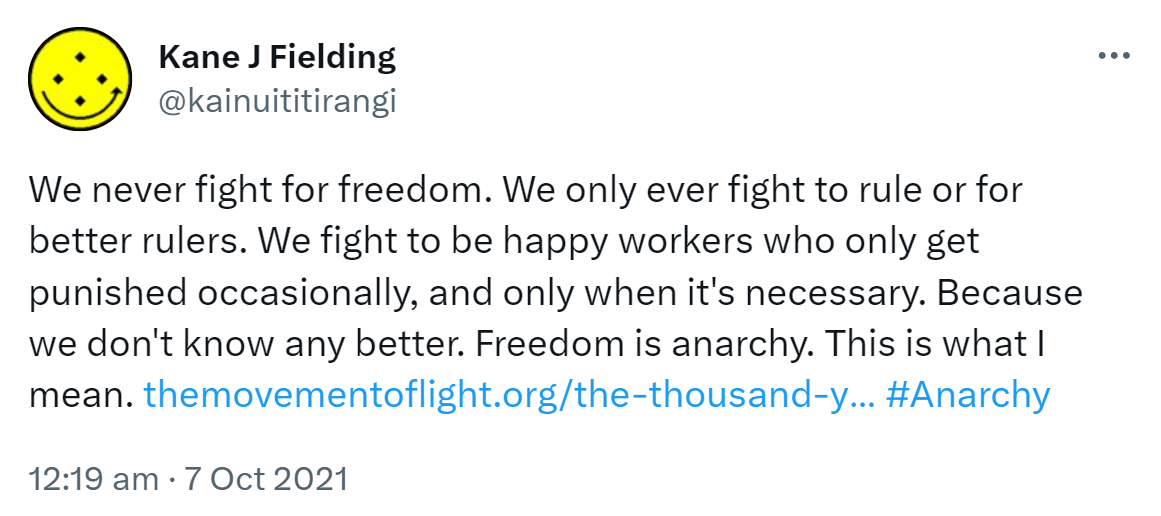 We never fight for freedom. We only ever fight to rule or for better rulers. We fight to be happy workers who only get punished occasionally, and only when it's necessary. Because we don't know any better. Freedom is anarchy. This is what I mean. the movement of light.org. the thousand year plan. Hashtag Anarchy. 12:19 am · 7 Oct 2021.