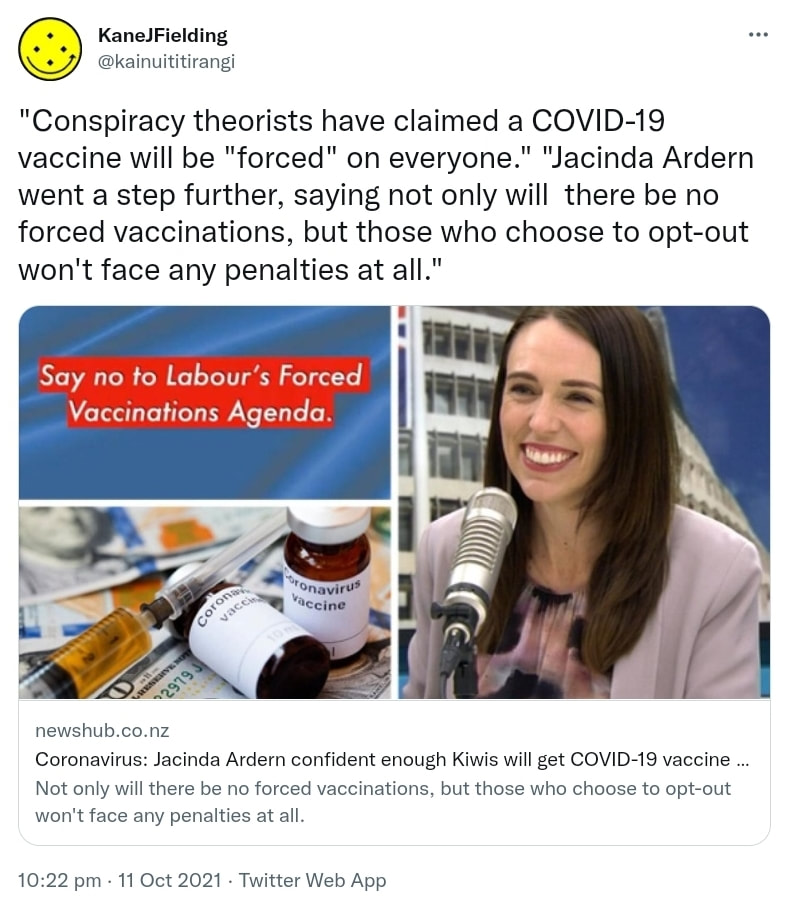 Conspiracy theorists have claimed a COVID-19 vaccine will be forced on everyone. Jacinda Ardern went a step further, saying not only will there be no forced vaccinations, but those who choose to opt-out won't face any penalties at all. newshub.co.nz. Coronavirus: Jacinda Ardern confident enough Kiwis will get COVID-19 vaccine for herd immunity. 10:22 pm · 11 Oct 2021.