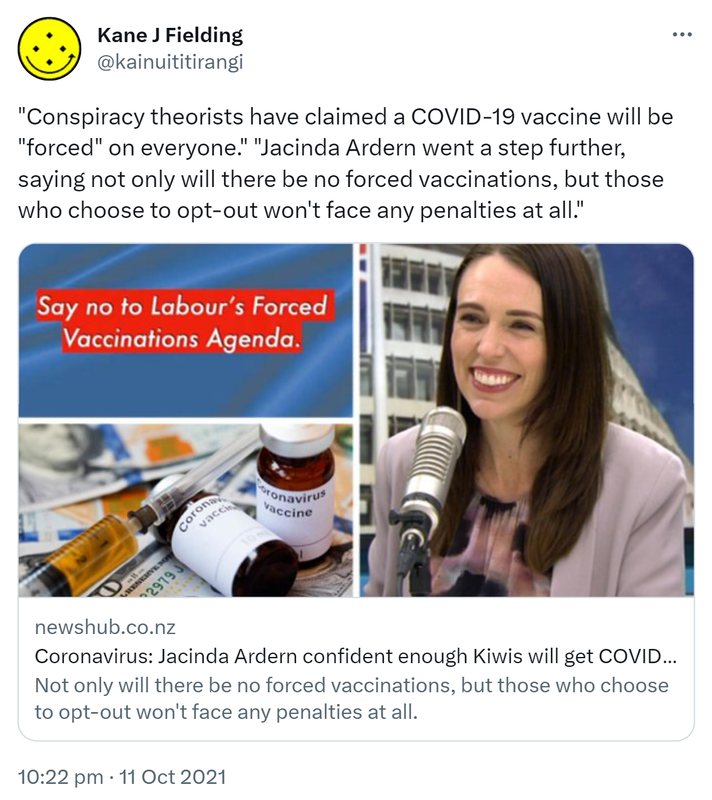 Conspiracy theorists have claimed a COVID-19 vaccine will be forced on everyone. Jacinda Ardern went a step further, saying not only will there be no forced vaccinations, but those who choose to opt-out won't face any penalties at all. newshub.co.nz. Coronavirus: Jacinda Ardern confident enough Kiwis will get COVID-19 vaccine for herd immunity. 10:22 pm · 11 Oct 2021.