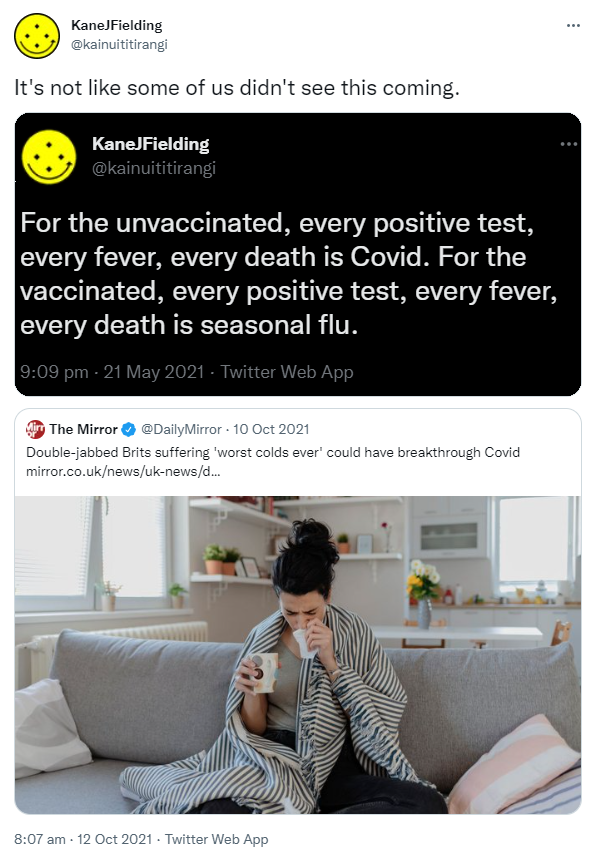 It's not like some of us didn't see this coming. KaneJFielding @kainuititirangi For the unvaccinated, every positive test, every fever, every death is Covid. For the vaccinated, every positive test, every fever, every death is seasonal flu. Quote Tweet. The Mirror @DailyMirror. Double-jabbed Brits suffering 'worst colds ever' could have breakthrough Covid. mirror.co.uk. 8:07 am · 12 Oct 2021.