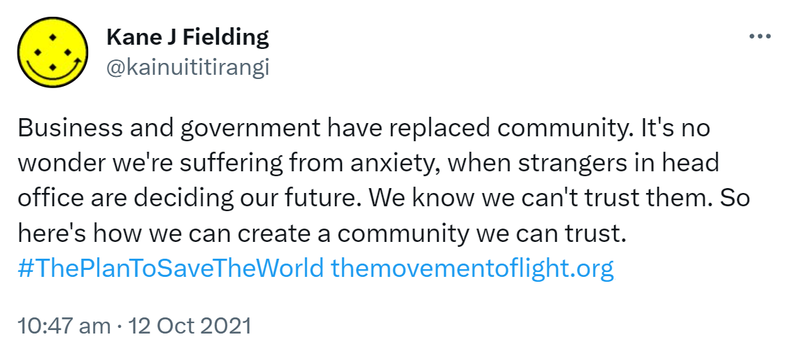 Business and government have replaced community. It's no wonder we're suffering from anxiety, when strangers in head office are deciding our future. We know we can't trust them. So here's how we can create a community we can trust. Hashtag The Plan To Save The World. the movement of light.org. the thousand year plan. 10:47 am · 12 Oct 2021.