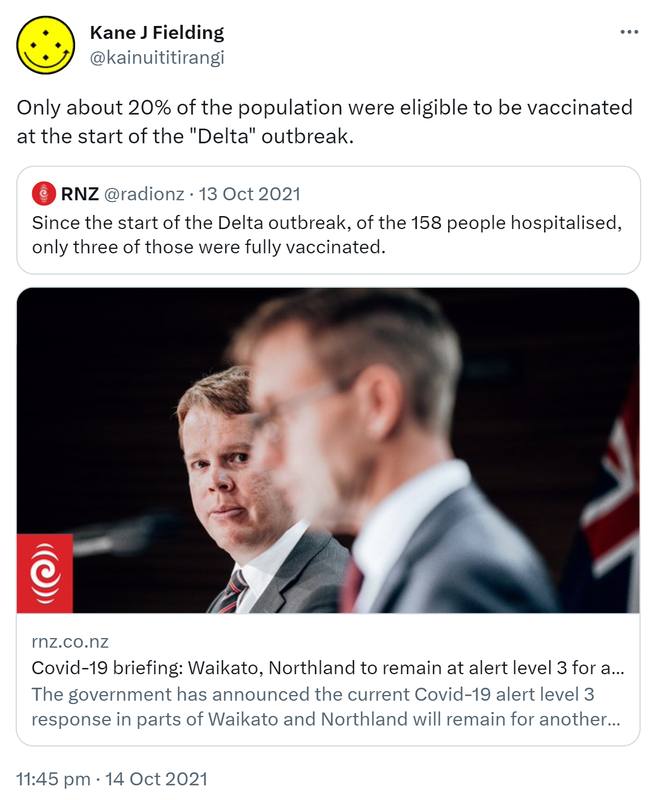 Only about 20% of the population were eligible to be vaccinated at the start of the Delta outbreak. Quote Tweet. RNZ @radionz. Since the start of the Delta outbreak, of the 158 people hospitalised, only three of those were fully vaccinated. rnz.co.nz. Covid-19 briefing: The government has announced the current Covid-19 alert level 3 response in parts of Waikato and Northland will remain for another five days. 11:45 pm · 14 Oct 2021.