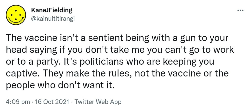 The vaccine isn't a sentient being with a gun to your head saying if you don't take me you can't go to work or to a party. It's politicians who are keeping you captive. They make the rules, not the vaccine or the people who don't want it. 4:09 pm · 16 Oct 2021.