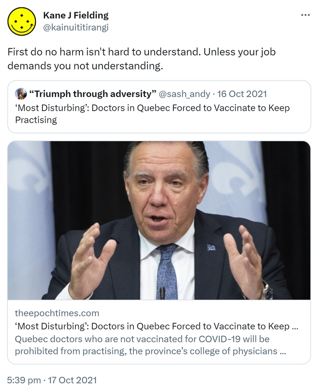 First do no harm isn't hard to understand. Unless your job demands you not understanding. Quote Tweet Andy ‘Adverse’ D’Alessio @sash_andy. ‘Most Disturbing’: Doctors in Quebec Forced to Vaccinate to Keep Practising. theepochtimes.com. Quebec doctors who are not vaccinated for COVID-19 will be prohibited from practising, the province’s college of physicians says. 5:39 pm · 17 Oct 2021.