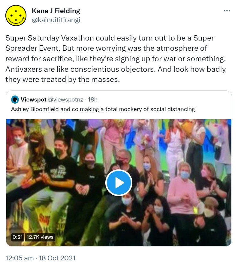 Super Saturday Vaxathon could easily turn out to be a Super Spreader Event. But more worrying was the atmosphere of reward for sacrifice, like they're signing up for war or something. Anti Vaxxers are like conscientious objectors. And look how badly they were treated by the masses. Quote Tweet. Viewspot @viewspotnz. Ashley Bloomfield and co making a total mockery of social distancing! 12:05 am · 18 Oct 2021.
