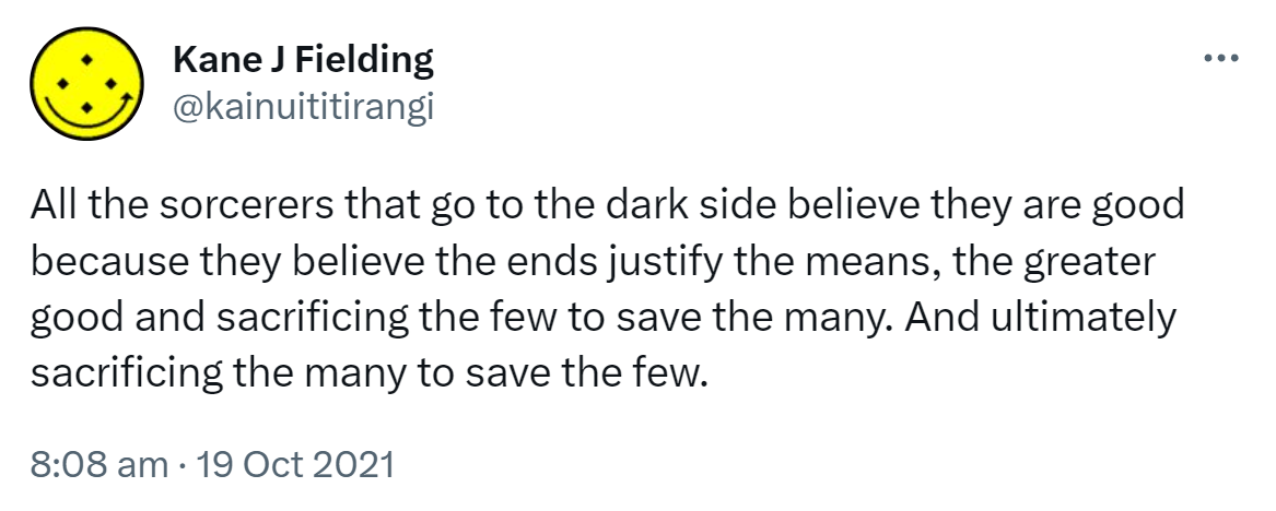 All the sorcerers that go to the dark side believe they are good because they believe the ends justify the means, the greater good and sacrificing the few to save the many. And ultimately sacrificing the many to save the few. 8:08 am · 19 Oct 2021.