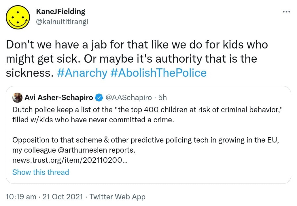 Don't we have a jab for that like we do for kids who might get sick. Or maybe it's authority that is the sickness. Hashtag Anarchy Hashtag Abolish The Police. Quote Tweet. Avi Asher-Schapiro @AASchapiro. Dutch police keep a list of the top 400 children at risk of criminal behavior, filled w/kids who have never committed a crime. Opposition to that scheme & other predictive policing tech is growing in the EU, my colleague @arthurneslen reports. news.trust.org. 10:19 am · 21 Oct 2021.