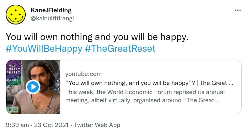 You will own nothing and you will be happy. Hashtag You Will Be Happy. Hashtag The Great Reset. youtube.com You will own nothing, and you will be happy? The Great Reset. This week, the World Economic Forum reprised its annual meeting, albeit virtually, organised around The Great Reset, its effort to rethink the global economy. 9:39 am · 23 Oct 2021.