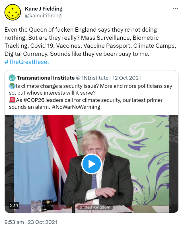 Even the Queen of fucken England says they're not doing nothing. But are they really? Mass Surveillance, Biometric Tracking, Covid 19, Vaccines, Vaccine Passport, Climate Camps, Digital Currency. Sounds like they've been busy to me. Hashtag The Great Reset. Quote Tweet. Transnational Institute @TNInstitute. Earth globe americasIs climate change a security issue? More and more politicians say so, but whose interests will it serve? Hashtag COP 26. leaders call for climate security, our latest primer sounds an alarm. Hashtag No War No Warming. 9:53 am · 23 Oct 2021.