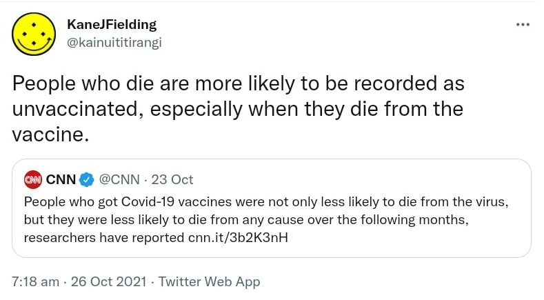 People who die are more likely to be recorded as unvaccinated, especially when they die from the vaccine. Quote Tweet @CNN. People who got Covid-19 vaccines were not only less likely to die from the virus, but they were less likely to die from any cause over the following months, researchers have reported. cnn.it. 7:18 am · 26 Oct 2021.