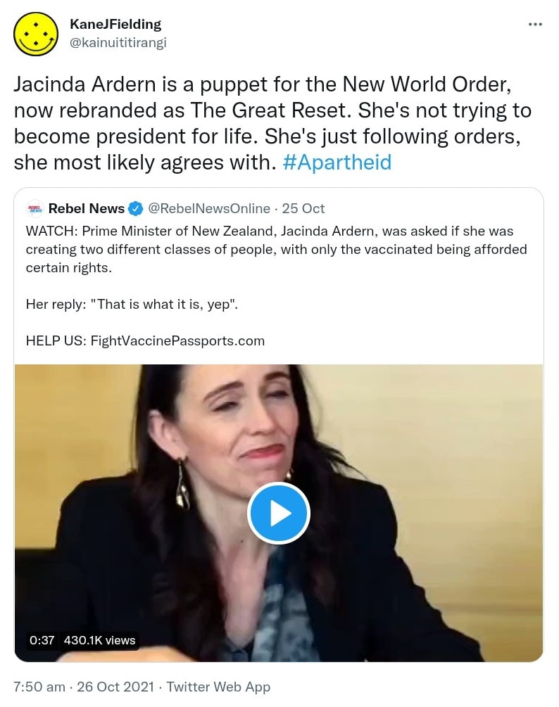 Jacinda Ardern is a puppet for the New World Order, now rebranded as The Great Reset. She's not trying to become president for life. She's just following orders, she most likely agrees with. Hashtag Apartheid. Quote Tweet. Rebel News @RebelNewsOnline. WATCH: Prime Minister of New Zealand, Jacinda Ardern, was asked if she was creating two different classes of people, with only the vaccinated being afforded certain rights. Her reply: That is what it is, yep. HELP US. FightVaccinePassports.com. 7:50 am · 26 Oct 2021.