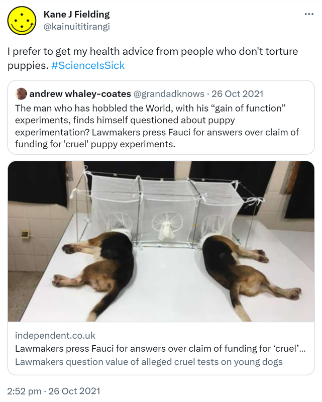 I prefer to get my health advice from people who don't torture puppies. Hashtag Science Is Sick. Quote Tweet. andrew whaley-coates @grandadknows. The man who has hobbled the World, with his gain of function experiments, finds himself questioned about puppy experimentation? Lawmakers press Fauci for answers over claim of funding for 'cruel' puppy experiments. independent.co.uk. 2:52 pm · 26 Oct 2021.