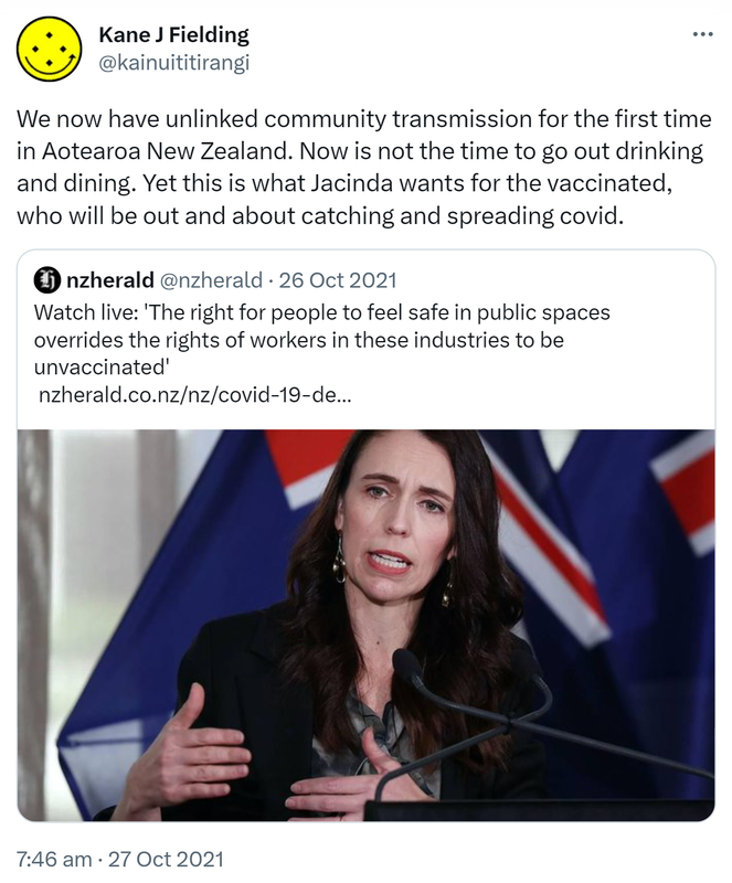 We now have unlinked community transmission for the first time in Aotearoa New Zealand. Now is not the time to go out drinking and dining. Yet this is what Jacinda wants for the vaccinated, who will be out and about catching and spreading covid. Quote Tweet. nzherald @nzherald. Watch live. 'The right for people to feel safe in public spaces overrides the rights of workers in these industries to be unvaccinated'. nzherald.co.nz. 7:46 am · 27 Oct 2021.