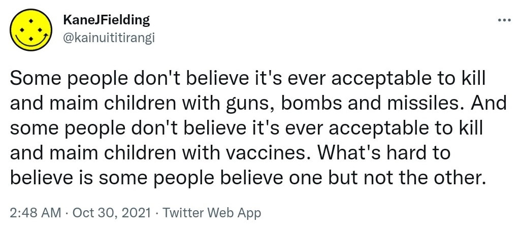 Some people don't believe it's ever acceptable to kill and maim children with guns, bombs and missiles. And some people don't believe it's ever acceptable to kill and maim children with vaccines. What's hard to believe is some people believe one but not the other. 2:48 am · 30 Oct 2021.