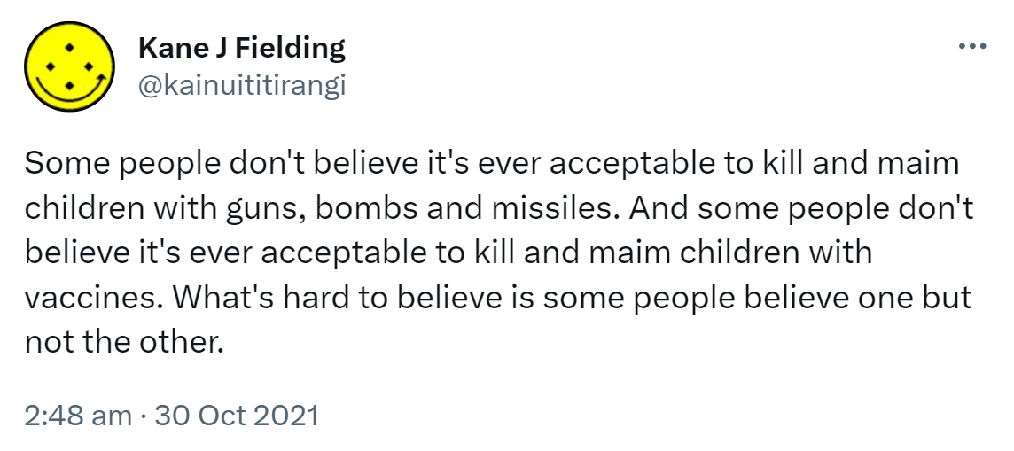 Some people don't believe it's ever acceptable to kill and maim children with guns, bombs and missiles. And some people don't believe it's ever acceptable to kill and maim children with vaccines. What's hard to believe is some people believe one but not the other. 2:48 am · 30 Oct 2021.